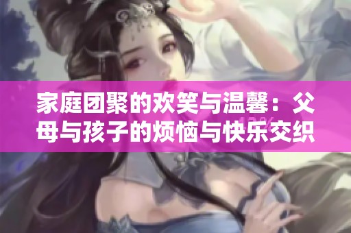 家庭团聚的欢笑与温馨：父母与孩子的烦恼与快乐交织