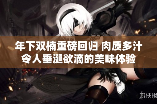 年下双楠重磅回归 肉质多汁令人垂涎欲滴的美味体验
