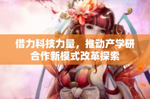 借力科技力量，推动产学研合作新模式改革探索