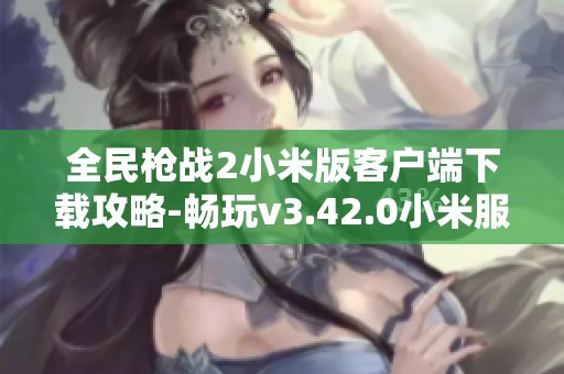 全民枪战2小米版客户端下载攻略-畅玩v3.42.0小米服的最佳方式