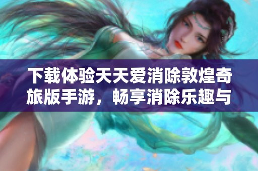 下载体验天天爱消除敦煌奇旅版手游，畅享消除乐趣与文化之旅