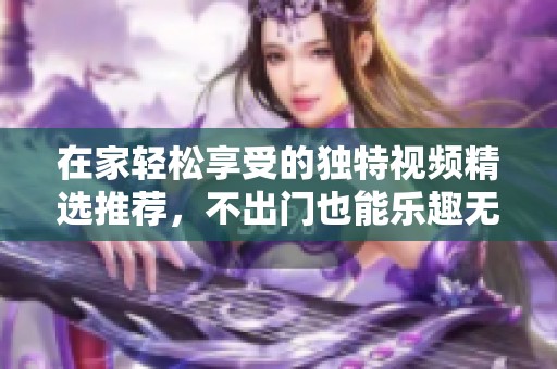 在家轻松享受的独特视频精选推荐，不出门也能乐趣无穷