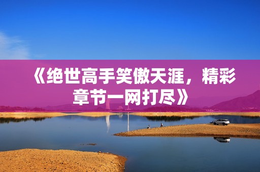 《绝世高手笑傲天涯，精彩章节一网打尽》