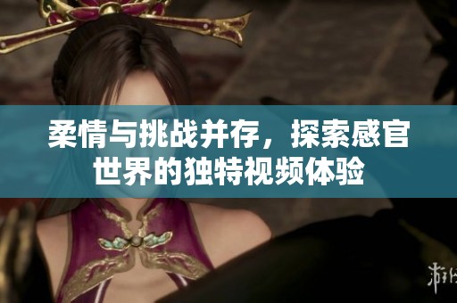 柔情与挑战并存，探索感官世界的独特视频体验