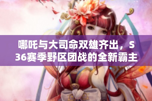 哪吒与大司命双雄齐出，S36赛季野区团战的全新霸主