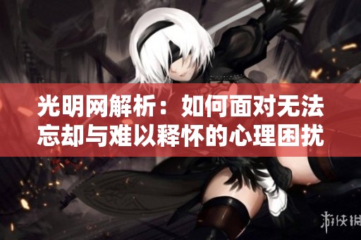 光明网解析：如何面对无法忘却与难以释怀的心理困扰