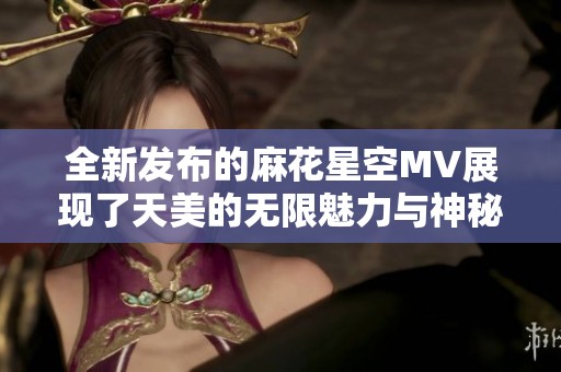全新发布的麻花星空MV展现了天美的无限魅力与神秘幻想