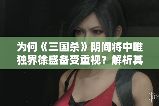 为何《三国杀》阴间将中唯独界徐盛备受重视？解析其吸引力的原因