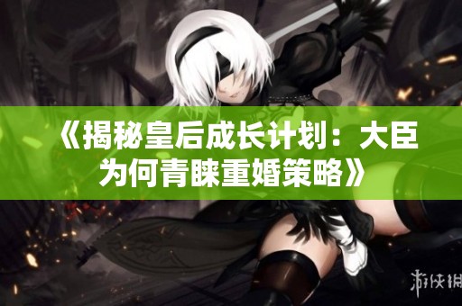 《揭秘皇后成长计划：大臣为何青睐重婚策略》