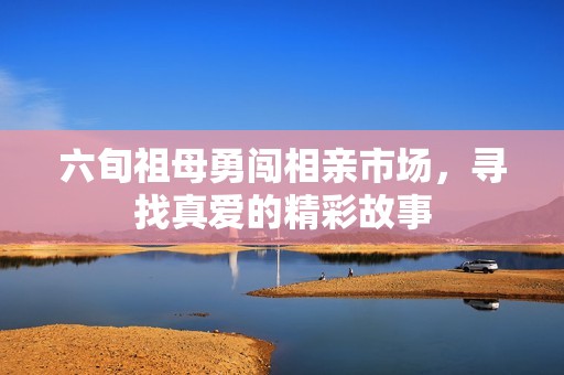 六旬祖母勇闯相亲市场，寻找真爱的精彩故事