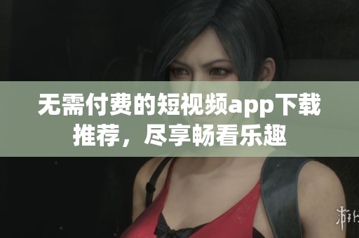 无需付费的短视频app下载推荐，尽享畅看乐趣