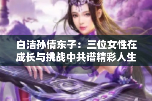 白洁孙倩东子：三位女性在成长与挑战中共谱精彩人生之歌