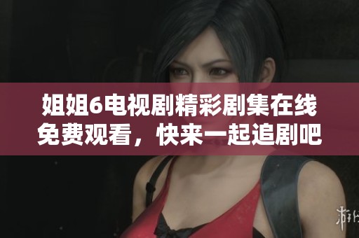 姐姐6电视剧精彩剧集在线免费观看，快来一起追剧吧
