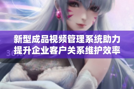 新型成品视频管理系统助力提升企业客户关系维护效率