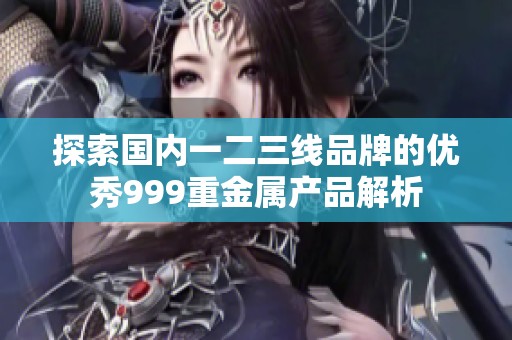 探索国内一二三线品牌的优秀999重金属产品解析