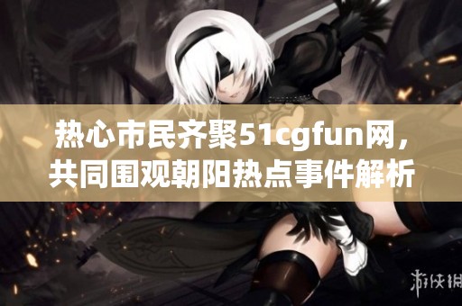 热心市民齐聚51cgfun网，共同围观朝阳热点事件解析