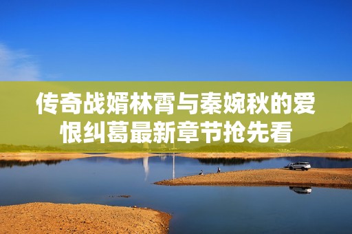 传奇战婿林霄与秦婉秋的爱恨纠葛最新章节抢先看