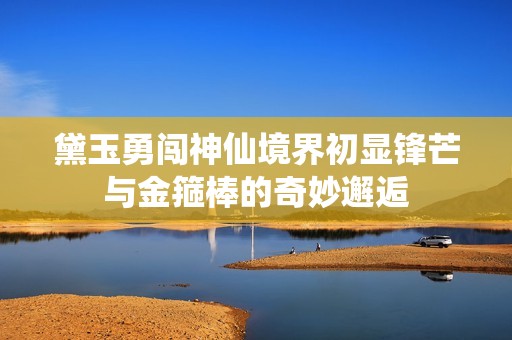 黛玉勇闯神仙境界初显锋芒与金箍棒的奇妙邂逅