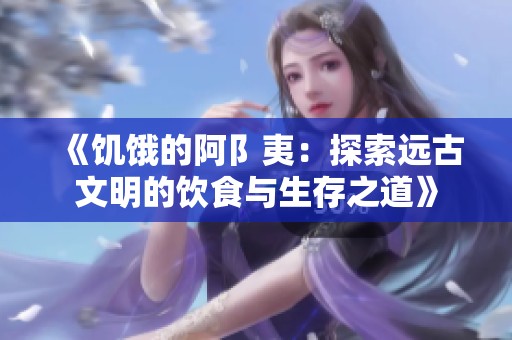 《饥饿的阿阝夷：探索远古文明的饮食与生存之道》