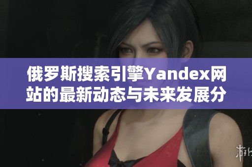 俄罗斯搜索引擎Yandex网站的最新动态与未来发展分析