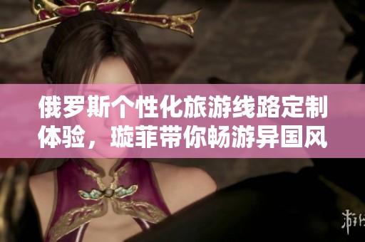 俄罗斯个性化旅游线路定制体验，璇菲带你畅游异国风情