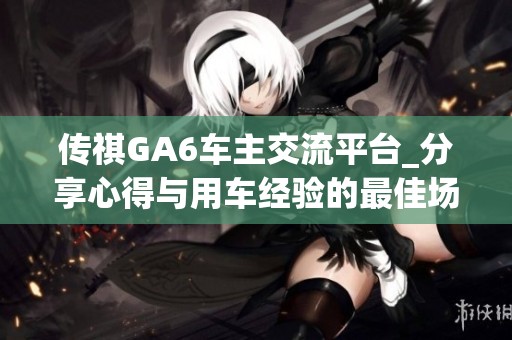 传祺GA6车主交流平台_分享心得与用车经验的最佳场所