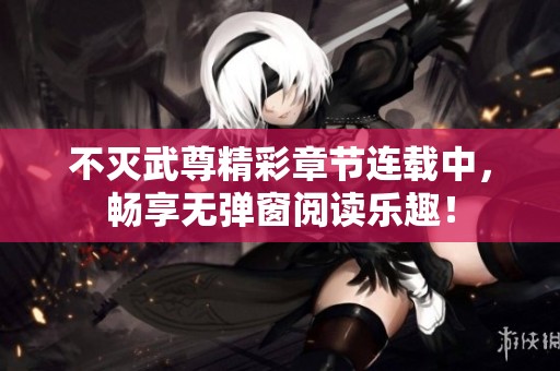 不灭武尊精彩章节连载中，畅享无弹窗阅读乐趣！