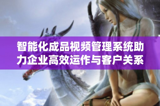 智能化成品视频管理系统助力企业高效运作与客户关系提升