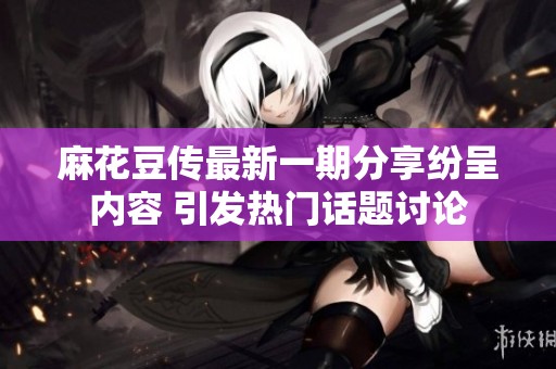 麻花豆传最新一期分享纷呈内容 引发热门话题讨论