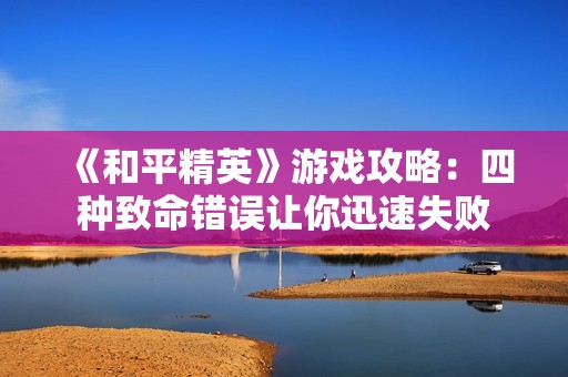 《和平精英》游戏攻略：四种致命错误让你迅速失败