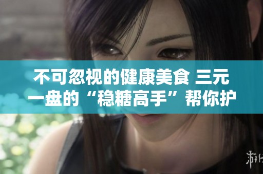 不可忽视的健康美食 三元一盘的“稳糖高手”帮你护血管排毒
