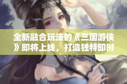 全新融合玩法的《三国游侠》即将上线，打造独特即时回合体验