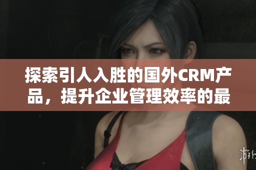 探索引人入胜的国外CRM产品，提升企业管理效率的最佳选择