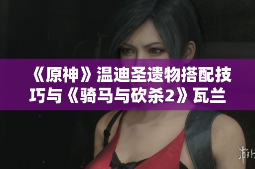 《原神》温迪圣遗物搭配技巧与《骑马与砍杀2》瓦兰迪亚舞棋获胜攻略