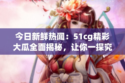 今日新鲜热闻：51cg精彩大瓜全面揭秘，让你一探究竟！