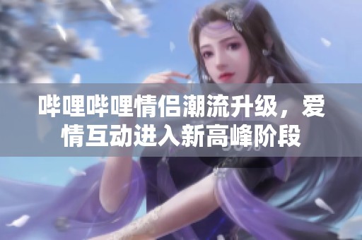 哔哩哔哩情侣潮流升级，爱情互动进入新高峰阶段