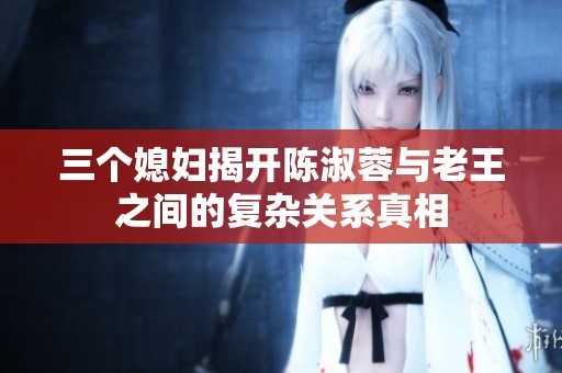 三个媳妇揭开陈淑蓉与老王之间的复杂关系真相