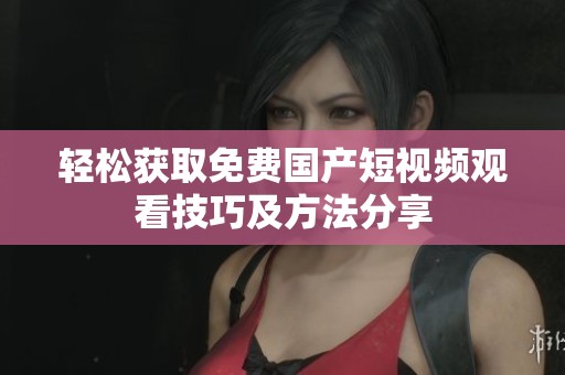 轻松获取免费国产短视频观看技巧及方法分享