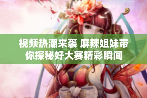 视频热潮来袭 麻辣姐妹带你探秘好大赛精彩瞬间