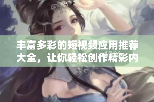 丰富多彩的短视频应用推荐大全，让你轻松创作精彩内容