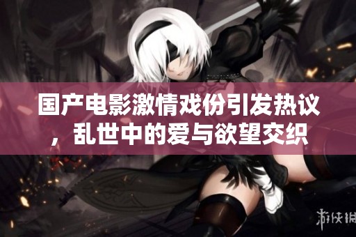 国产电影激情戏份引发热议，乱世中的爱与欲望交织