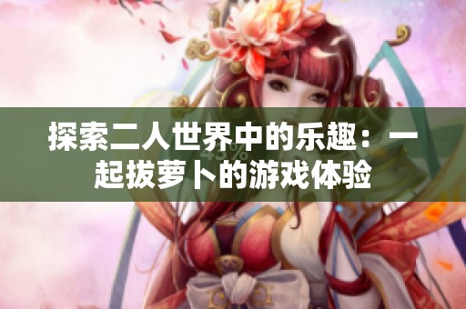 探索二人世界中的乐趣：一起拔萝卜的游戏体验