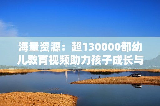 海量资源：超130000部幼儿教育视频助力孩子成长与学习