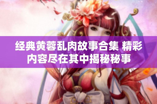 经典黄蓉乱肉故事合集 精彩内容尽在其中揭秘秘事