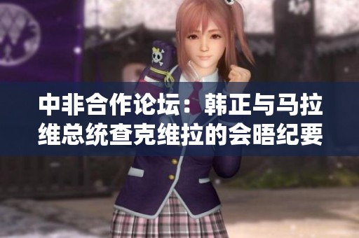 中非合作论坛：韩正与马拉维总统查克维拉的会晤纪要