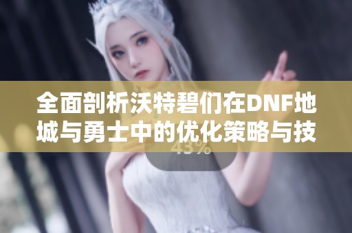 全面剖析沃特碧们在DNF地城与勇士中的优化策略与技巧
