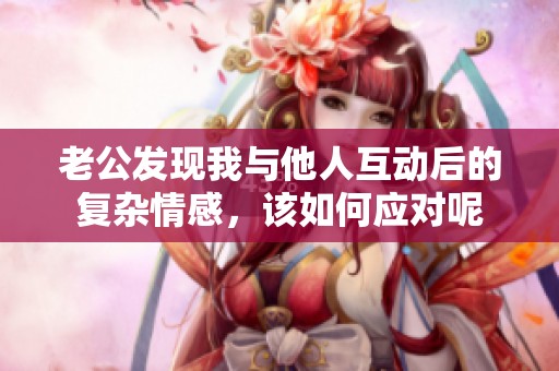 老公发现我与他人互动后的复杂情感，该如何应对呢
