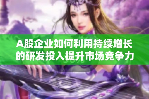 A股企业如何利用持续增长的研发投入提升市场竞争力