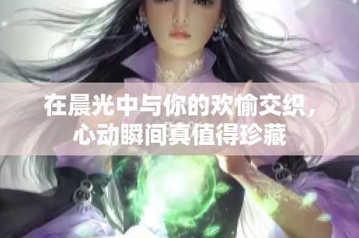 在晨光中与你的欢愉交织，心动瞬间真值得珍藏