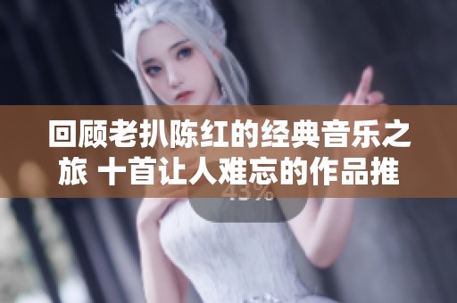 回顾老扒陈红的经典音乐之旅 十首让人难忘的作品推荐